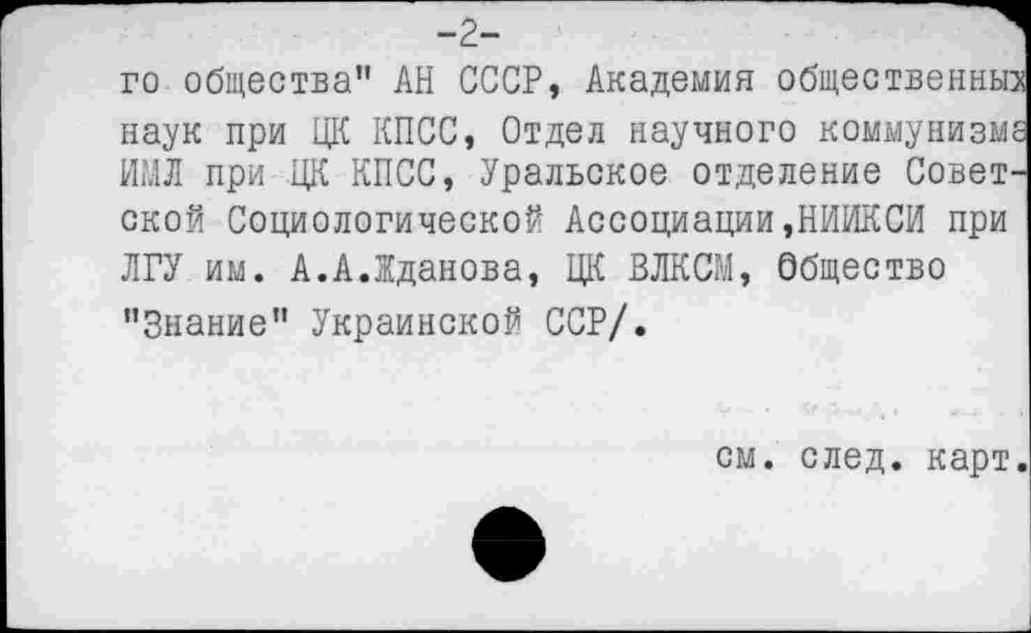 ﻿-г-
го общества” АН СССР, Академия общественных наук при ЦК КПСС, Отдел научного коммунизме НМЛ при ЦК КПСС, Уральское отделение Советской Социологической Ассоциации,НИИКСИ при ЛГУ им. А.А.Жданова, ЦК ВЛКСМ, Общество ’’Знание" Украинской ССР/.
см. след, карт